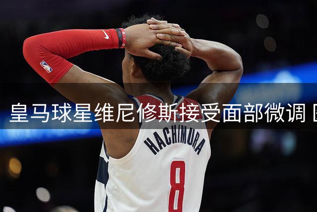 皇马球星维尼修斯接受面部微调 医生详解"自然化美学"方案